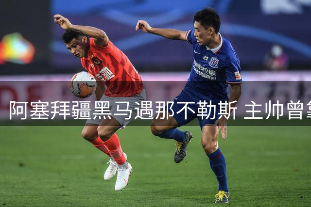 阿塞拜疆黑马遇那不勒斯 主帅曾靠电视竞猜圆足球梦